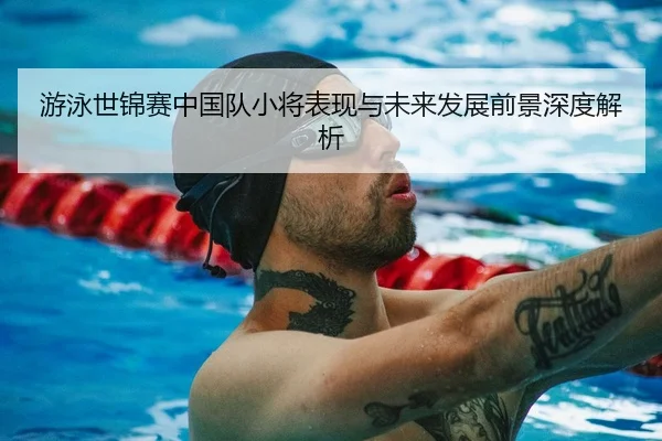 游泳世锦赛中国队小将表现与未来发展前景深度解析